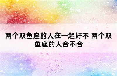 两个双鱼座的人在一起好不 两个双鱼座的人合不合